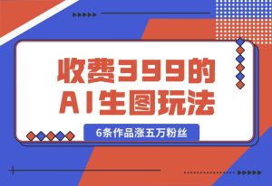 【2024.9.30】收费399的AI生图玩法，6条作品涨五万粉丝-小鱼项目网