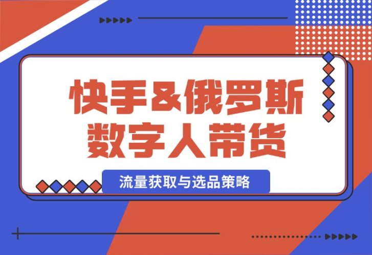 【2024.10.12】快手&俄罗斯 数字人带货：流量获取与选品策略 文案制作与账号运营指南-小鱼项目网