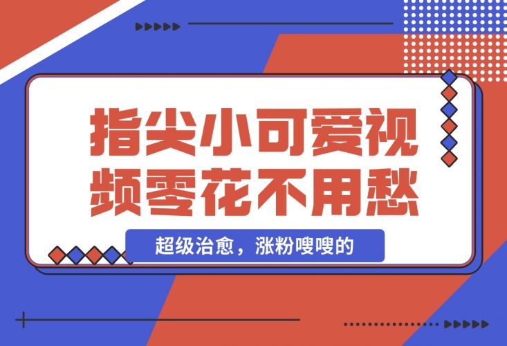 【2024.11.26】指尖小可爱视频，超级治愈，涨粉嗖嗖的，每天零花不用愁-小鱼项目网