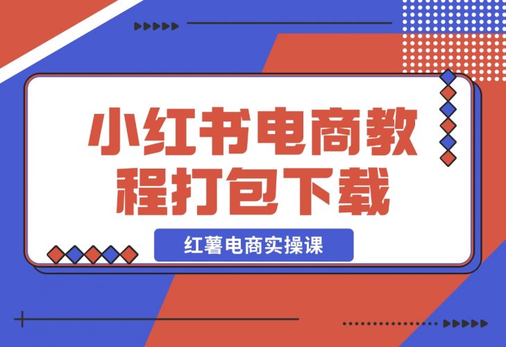 【2024.12.12】红薯电商实操课-小红书电商教程打包下载-小鱼项目网