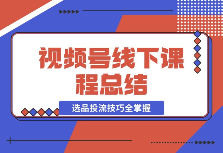 【2024.12.20】视频号线下课程总结：PPT整理与核心内容梳理，选品投流技巧全掌握-小鱼项目网